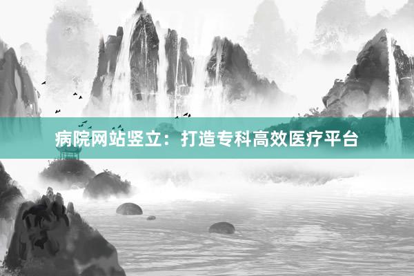 病院网站竖立：打造专科高效医疗平台